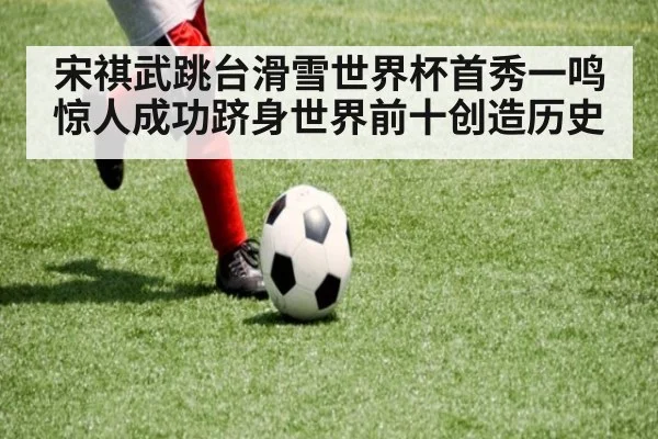 宋祺武跳台滑雪世界杯首秀一鸣惊人成功跻身世界前十创造历史